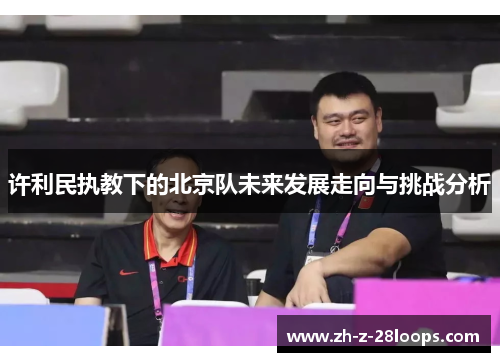 许利民执教下的北京队未来发展走向与挑战分析 许利民执教下的北京队未来发展走向与挑战分析