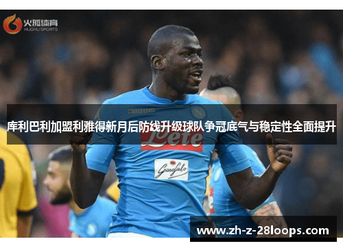库利巴利加盟利雅得新月后防线升级球队争冠底气与稳定性全面提升