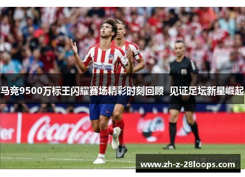 马竞9500万标王闪耀赛场精彩时刻回顾  见证足坛新星崛起